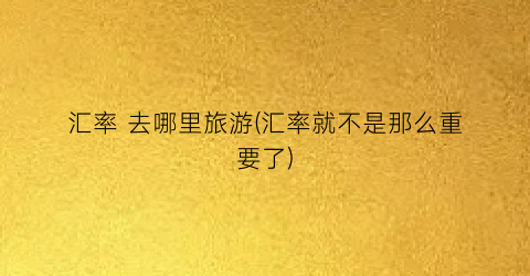汇率 去哪里旅游(汇率就不是那么重要了)